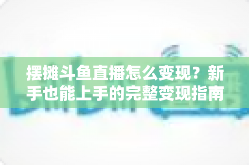 摆摊斗鱼直播怎么变现？新手也能上手的完整变现指南与实战策略