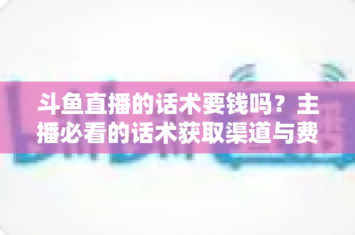 斗鱼直播的话术要钱吗?主播必看的话术获取渠道与费用真相全解析 斗鱼直播的话术要钱吗?主播必看的话术获取渠道与费用真相全解析