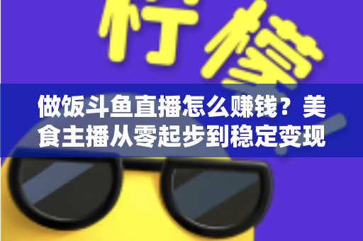 做饭斗鱼直播怎么赚钱?美食主播从零起步到稳定变现的完整攻略 做饭斗鱼直播怎么赚钱?美食主播从零起步到稳定变现的完整攻略