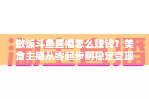 做饭斗鱼直播怎么赚钱?美食主播从零起步到稳定变现的完整攻略 做饭斗鱼直播怎么赚钱?美食主播从零起步到稳定变现的完整攻略