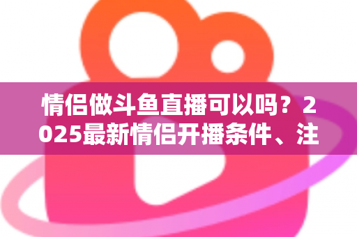 情侣做斗鱼直播可以吗?2025最新情侣开播条件、注意事项与涨粉技巧全解析 情侣做斗鱼直播可以吗?2025最新情侣开播条件、注意事项与涨粉技巧全解析