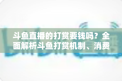 斗鱼直播的打赏要钱吗？全面解析斗鱼打赏机制、消费明细与理性追播指南