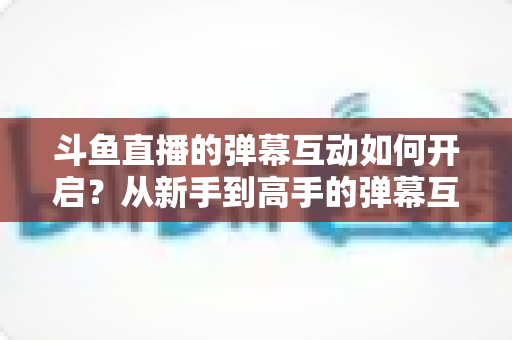 斗鱼直播的弹幕互动如何开启？从新手到高手的弹幕互动设置全攻略