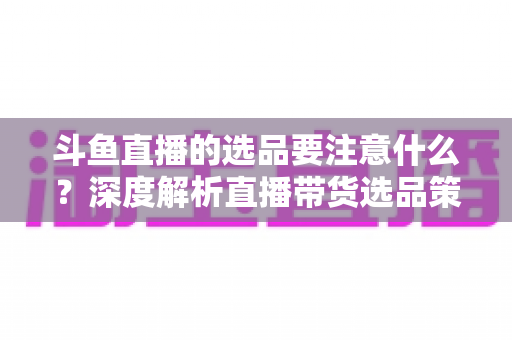 斗鱼直播的选品要注意什么?深度解析直播带货选品策略与避坑指南 斗鱼直播的选品要注意什么?深度解析直播带货选品策略与避坑指南