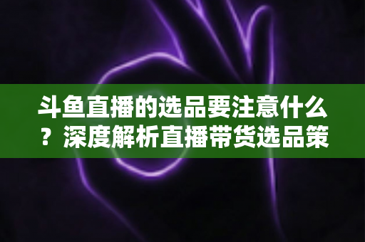 斗鱼直播的选品要注意什么？深度解析直播带货选品策略与避坑指南