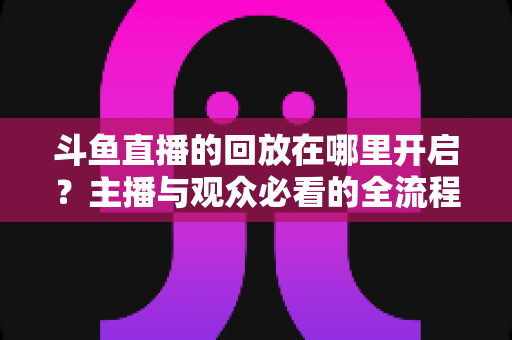 斗鱼直播的回放在哪里开启？主播与观众必看的全流程开启指南