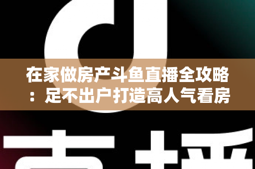 在家做房产斗鱼直播全攻略：足不出户打造高人气看房直播间的实战指南