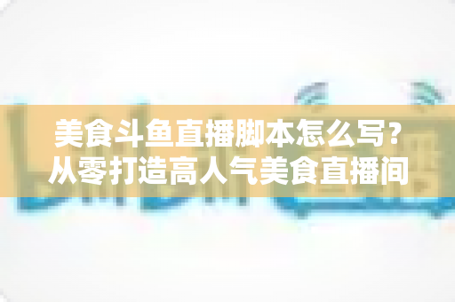 美食斗鱼直播脚本怎么写？从零打造高人气美食直播间的实战全攻略