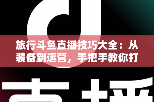 旅行斗鱼直播技巧大全:从装备到运营,手把手教你打造高人气户外旅行直播间 旅行斗鱼直播技巧大全:从装备到运营,手把手教你打造高人气户外旅行直播间
