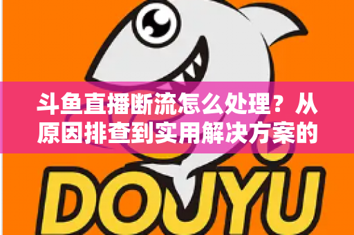 斗鱼直播断流怎么处理？从原因排查到实用解决方案的完整指南