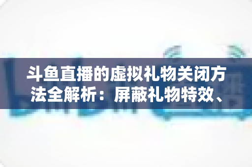 斗鱼直播的虚拟礼物关闭方法全解析：屏蔽礼物特效、提醒与青少年消费管控一步到位
