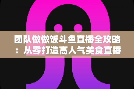 团队做做饭斗鱼直播全攻略：从零打造高人气美食直播间的实战指南