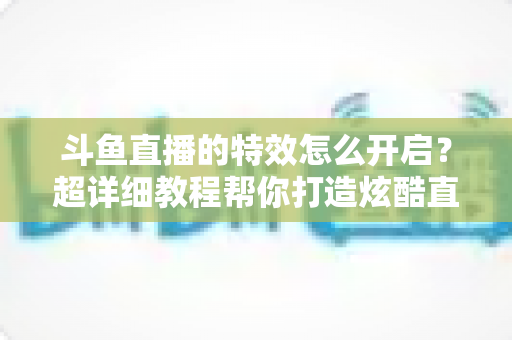 斗鱼直播的特效怎么开启?超详细教程帮你打造炫酷直播间体验 斗鱼直播的特效怎么开启?超详细教程帮你打造炫酷直播间体验