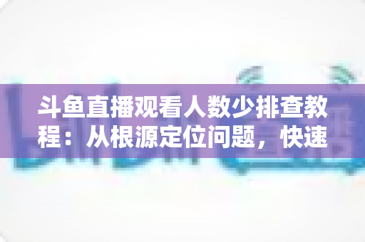 斗鱼直播观看人数少排查教程：从根源定位问题，快速提升直播间人气的实用指南