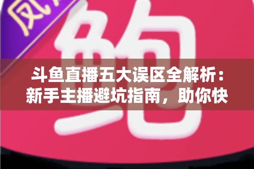 斗鱼直播五大误区全解析：新手主播避坑指南，助你快速提升直播间人气与收益