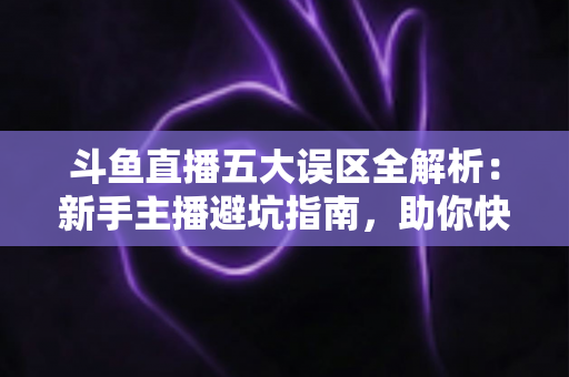 斗鱼直播五大误区全解析：新手主播避坑指南，助你快速提升直播间人气与收益