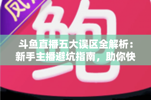 斗鱼直播五大误区全解析：新手主播避坑指南，助你快速提升直播间人气与收益