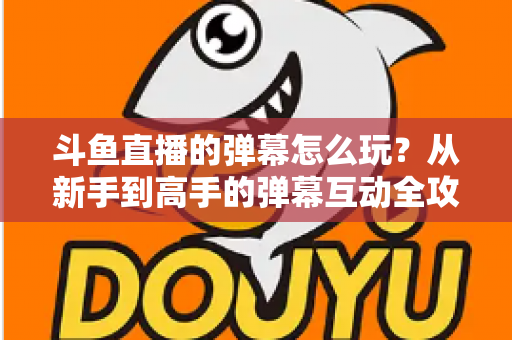 斗鱼直播的弹幕怎么玩？从新手到高手的弹幕互动全攻略，让你看播体验翻倍！