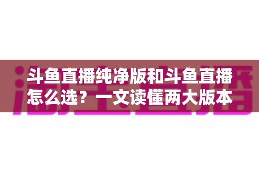 斗鱼直播纯净版和斗鱼直播怎么选?一文读懂两大版本差异,找到最适合你的观播体验 斗鱼直播纯净版和斗鱼直播怎么选?一文读懂两大版本差异,找到最适合你的观播体验