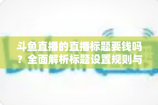 斗鱼直播的直播标题要钱吗？全面解析标题设置规则与免费引流技巧