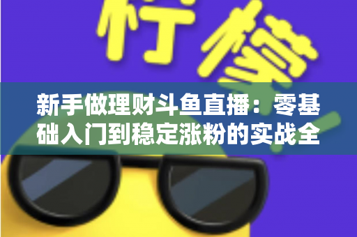 新手做理财斗鱼直播：零基础入门到稳定涨粉的实战全攻略