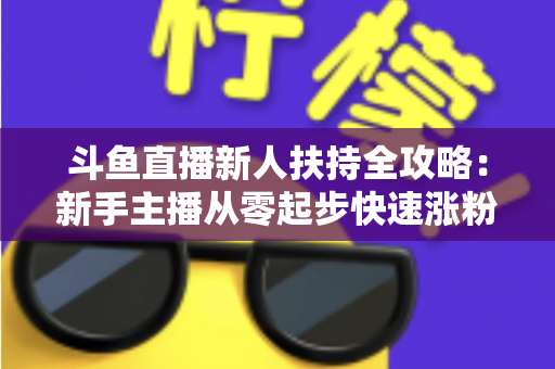 斗鱼直播新人扶持全攻略：新手主播从零起步快速涨粉的实用指南