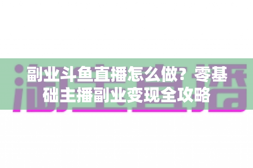 副业斗鱼直播怎么做？零基础主播副业变现全攻略