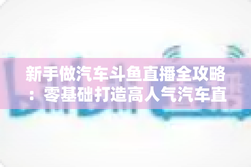 新手做汽车斗鱼直播全攻略：零基础打造高人气汽车直播间的实用指南