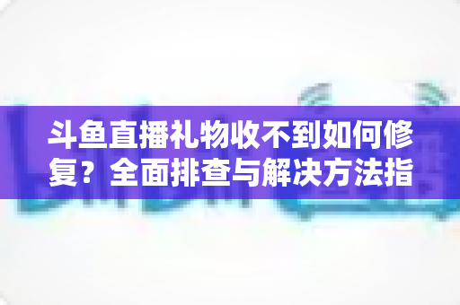 斗鱼直播礼物收不到如何修复？全面排查与解决方法指南