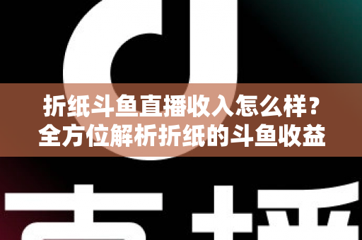 折纸斗鱼直播收入怎么样？全方位解析折纸的斗鱼收益构成、影响因素与主播行业收入真相