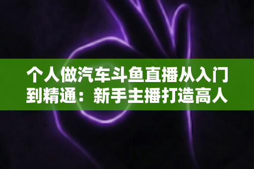 个人做汽车斗鱼直播从入门到精通：新手主播打造高人气汽车直播间的实战指南