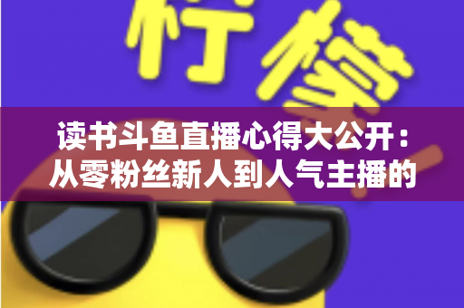 读书斗鱼直播心得大公开:从零粉丝新人到人气主播的实战经验与避坑指南 读书斗鱼直播心得大公开:从零粉丝新人到人气主播的实战经验与避坑指南
