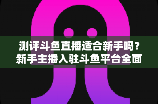 测评斗鱼直播适合新手吗?新手主播入驻斗鱼平台全面测评与实用避坑指南 测评斗鱼直播适合新手吗?新手主播入驻斗鱼平台全面测评与实用避坑指南