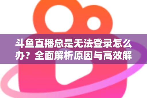 斗鱼直播总是无法登录怎么办？全面解析原因与高效解决方案指南