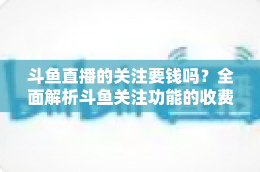 斗鱼直播的关注要钱吗?全面解析斗鱼关注功能的收费真相与使用指南 斗鱼直播的关注要钱吗?全面解析斗鱼关注功能的收费真相与使用指南