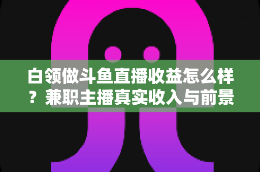 白领做斗鱼直播收益怎么样?兼职主播真实收入与前景全解析 白领做斗鱼直播收益怎么样?兼职主播真实收入与前景全解析
