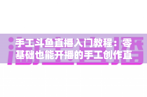 手工斗鱼直播入门教程：零基础也能开播的手工创作直播间搭建全攻略