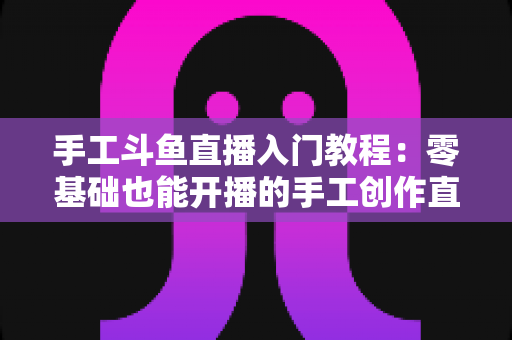手工斗鱼直播入门教程：零基础也能开播的手工创作直播间搭建全攻略