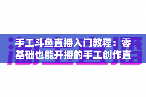 手工斗鱼直播入门教程：零基础也能开播的手工创作直播间搭建全攻略