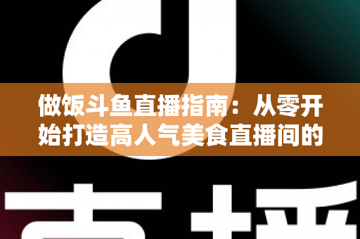 做饭斗鱼直播指南:从零开始打造高人气美食直播间的完整攻略 做饭斗鱼直播指南:从零开始打造高人气美食直播间的完整攻略
