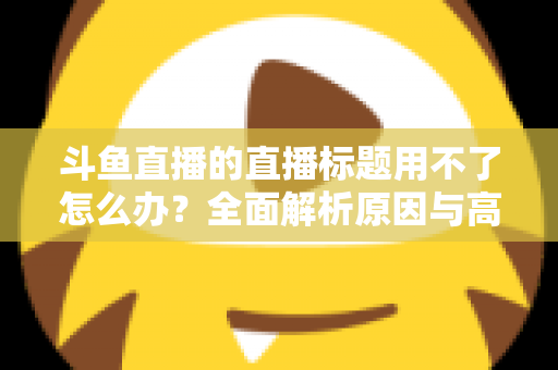 斗鱼直播的直播标题用不了怎么办？全面解析原因与高效解决技巧大全