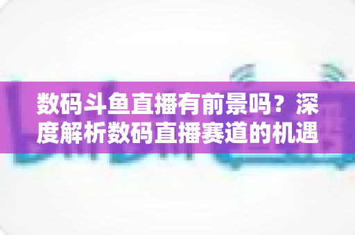 数码斗鱼直播有前景吗？深度解析数码直播赛道的机遇、挑战与变现之路