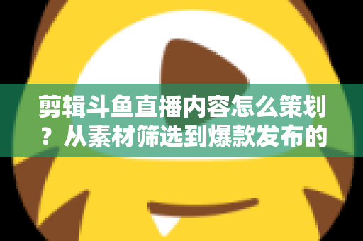 剪辑斗鱼直播内容怎么策划?从素材筛选到爆款发布的完整策划指南 剪辑斗鱼直播内容怎么策划?从素材筛选到爆款发布的完整策划指南