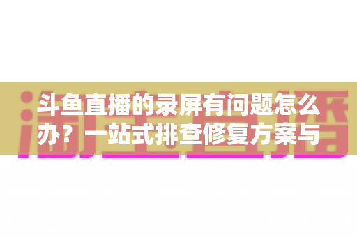斗鱼直播的录屏有问题怎么办？一站式排查修复方案与实用技巧全解析