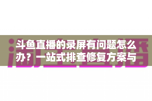 斗鱼直播的录屏有问题怎么办？一站式排查修复方案与实用技巧全解析