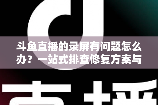 斗鱼直播的录屏有问题怎么办？一站式排查修复方案与实用技巧全解析