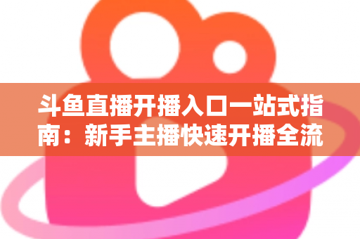 斗鱼直播开播入口一站式指南:新手主播快速开播全流程详解 斗鱼直播开播入口一站式指南:新手主播快速开播全流程详解