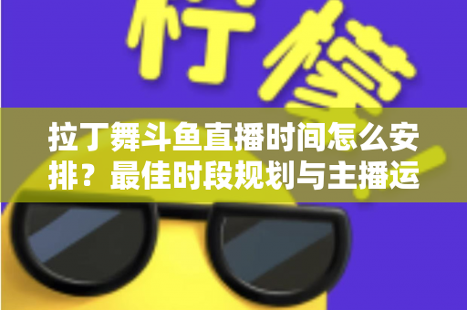 拉丁舞斗鱼直播时间怎么安排？最佳时段规划与主播运营全攻略