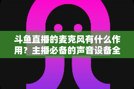 斗鱼直播的麦克风有什么作用?主播必备的声音设备全解析与实用指南 斗鱼直播的麦克风有什么作用?主播必备的声音设备全解析与实用指南