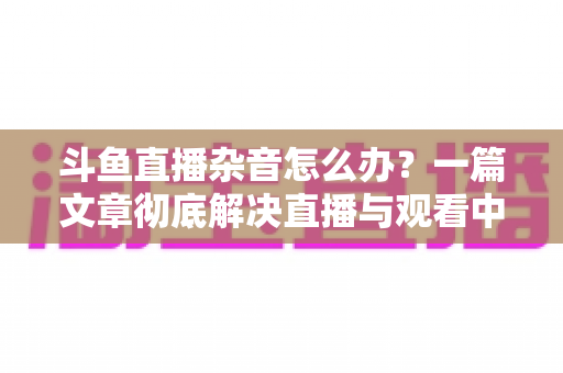斗鱼直播杂音怎么办?一篇文章彻底解决直播与观看中的声音困扰 斗鱼直播杂音怎么办?一篇文章彻底解决直播与观看中的声音困扰